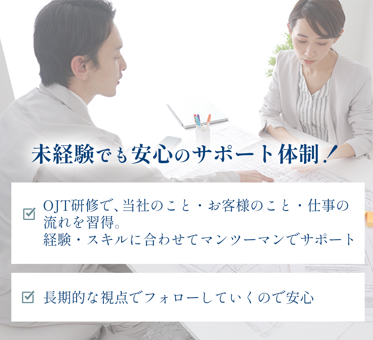 未経験でも安心のサポート体制！OJT研修で、当社のこと・お客様のこと・仕事の流れを習得。経験・スキルに合わせてマンツーマンでサポート。長期的な視点でフォローしていくので安心。